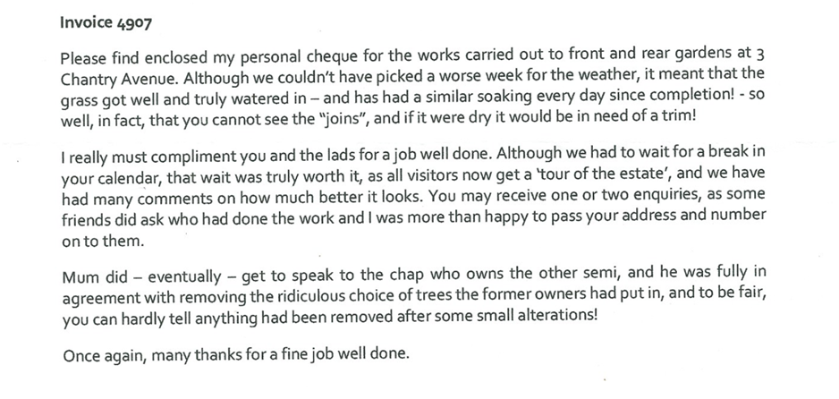 Typed client testimonial letter reading:

Please find enclosed my personal cheque for the works carried out to front and rear gardens at 3 Chantry Avenue. Although we couldn't have picked a worse week for the weather, it meant that the grass got well and truly watered in - and has had a similar soaking every day since completion! - so well, in fact, that you cannot see the "joins", and if it were dry it would be in need of a trim!

I really must compliment you and the lads for a job well done. Although we had to wait for a break in your calendar, that wait was truly worth it, as all visitors now get a 'tour of the estate', and we have had many comments on how much better it looks. You may receive one or two enquiries, as some friends did ask who had done the work and I was more than happy to pass your address and number on to them.

Mum did - eventually - get to speak to the chap who owns the other semi, and he was fully in agreement with removing the ridiculous choice of trees the former owners had put in, and to be fair, you can hardly tell anything had been removed after some small alterations!

Once again, many thanks for a fine job well done.