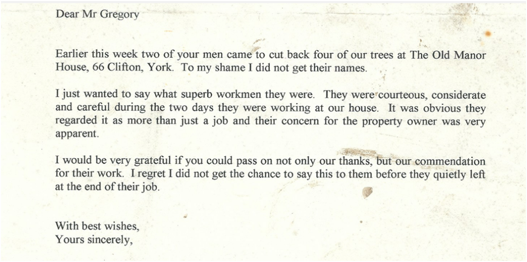 Typed client testimonial letter that reads:

Dear Mr Gregory

Earlier this week two of your men came to cut back four of our trees at The Old Manor House, 66 Clifton, York. To my shame I did not get their names.

I just wanted to say what superb workmen they were. They were courteous, considerate and careful during the two days they were working at our house. It was obvious they regarded it as more than just a job and their concern for the property owner was very apparent.

I would be very grateful if you could pass on not only our thanks, but our commendation for their work. I regret I did not get a chance to say this to them before they quietly left at the end of their job.

With best wishes,
Yours sincerely,
