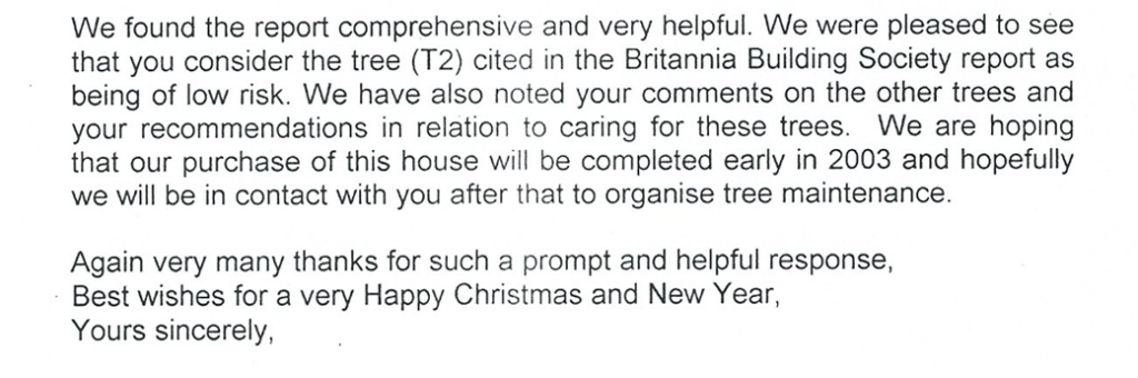 Typed client testimonial letter reading:

We found the report comprehensive and very helpful. We were pleased to see that you consider the tree (T2) cited in the Britannia Building Society report as being of low risk. We have also noted your comments on the other trees and your recommendations in relation to caring for these trees. We are hoping that our purchase of this house will be completed early in 2003 and hopefully we will be in contact with you after that to organise tree maintenance.

Again very many thanks for such a prompt and helpful response,
Best wishes for a very Happy Christmas and New Year
