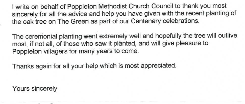 Typed client testimonial letter reading:

I write on behalf of Poppleton Methodist Church Council to thank you most sincerely for all the advice and help you have given with the recent planting of the oak tree on The Green as part of our Centenary celebrations.

The ceremonial planting went extremely well and hopefully the tree will outlive most, if not all, of those who saw it planted, and will give pleasure to Poppleton villagers for many years to come.

Thanks again for all your help which is most appreciated.